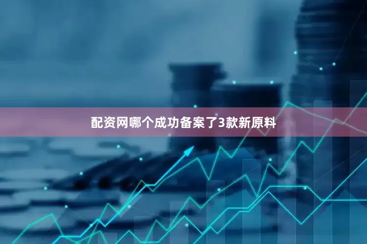 配资网哪个成功备案了3款新原料