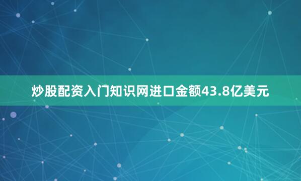 炒股配资入门知识网进口金额43.8亿美元