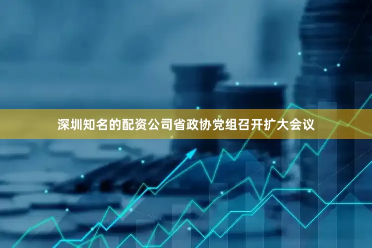 深圳知名的配资公司省政协党组召开扩大会议