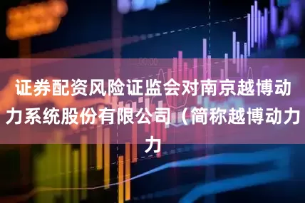 证券配资风险证监会对南京越博动力系统股份有限公司（简称越博动力