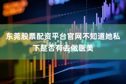 东莞股票配资平台官网不知道她私下是否有去做医美