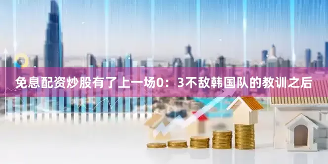 免息配资炒股有了上一场0：3不敌韩国队的教训之后