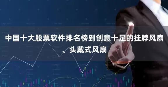 中国十大股票软件排名榜到创意十足的挂脖风扇、头戴式风扇