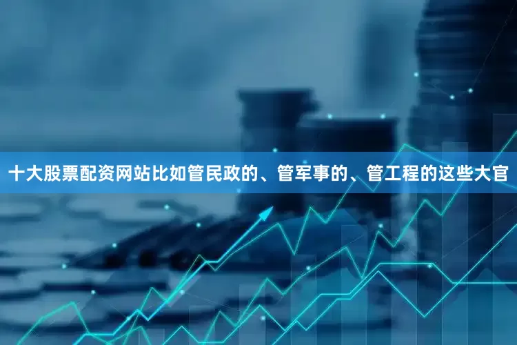 十大股票配资网站比如管民政的、管军事的、管工程的这些大官
