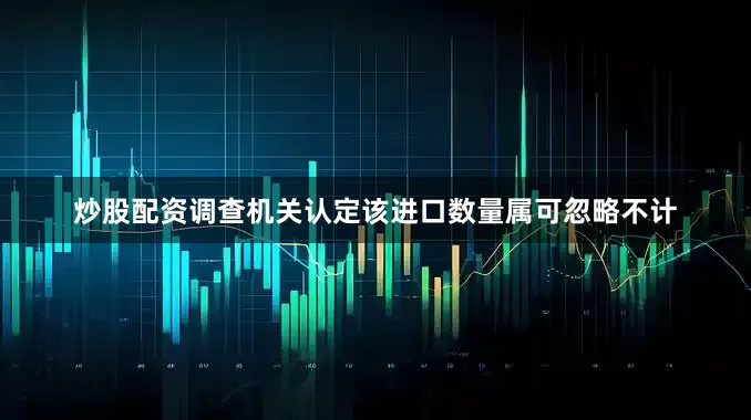 炒股配资调查机关认定该进口数量属可忽略不计