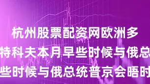 杭州股票配资网欧洲多国认为威特科夫本月早些时候与俄总统普京会晤时